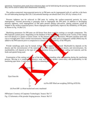 operations. Sometimes parts need closer tolerances than can be held during the pressing and sintering operation;
they can be sized to reduce their dimensional variability.
The surface-connected, interconnected poros-ity in PM parts can be impregnated with oil, and this is the basis
for self-lubricating bearings (Ref 20). Conventional bearings can absorb from 10 to 30% by volume of oil.
Pressure tightness can be achieved in PM parts by sealing the surface-connected porosity by resin
impregnation. Vacuum processing is generally used to impregnate the PM parts. In addition to developing
pressure tightness, resin impregnation of PM parts permits plating (oth-erwise, plating solutions would be
trapped in the surface-connected pores). Resin impregna-tion significantly improves the drillability of PM parts,
as shown in Fig. 16 (Ref 21).
Machining parameters for PM parts are dif-ferent from those used for castings or wrought components. The
PM materials contain pores. Depending on the hardness of the material, the material in the vicinity of the cutting
tool will densify to a greater or lesser extent. As the amount of porosity decreases, PM parts machine more like
cast or wrought parts with a similar microstructure. Machinability aids such as manganese sulfide (MnS) may be
added to the PM material prior to compaction to enhance the machinability of the PM parts.
Powder metallurgy parts may be turned, milled, drilled, tapped, and ground. Machinabil-ity depends on the
density and the microstructure of the material. For a PM material of a given density and microstructure, the
machinability will depend on the type of cutting operation being performed, the cutting tool material, and the
feeds and speeds being used.
Examination of the cutting tool is one of the keys to understanding what is happening during the machining
process. Moving to a condition of abrasive wear will lead to greater consis-tency and predictability in the
machining oper-ation. A statistical approach to evaluating the
To preheat furnace
Eject from die
(a) Pre-HIP filled can weighing 2050 kg (4520 lb).
(b) Post-HIP. (c) Heat treated and sonic machined
HIPed part. Courtesy of Carpenter Technologies. Source: Ref 13
Fig. 12 Schematic of the powder forging process. Source: Ref 15
 
