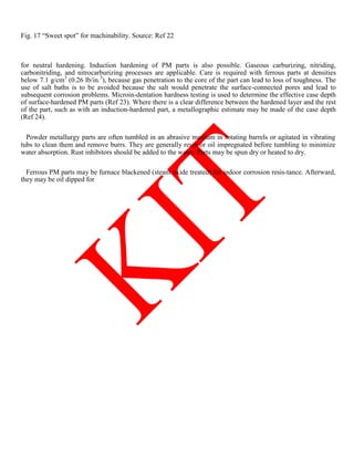 Fig. 17 ―Sweet spot‖ for machinability. Source: Ref 22
for neutral hardening. Induction hardening of PM parts is also possible. Gaseous carburizing, nitriding,
carbonitriding, and nitrocarburizing processes are applicable. Care is required with ferrous parts at densities
below 7.1 g/cm3
(0.26 lb/in.3
), because gas penetration to the core of the part can lead to loss of toughness. The
use of salt baths is to be avoided because the salt would penetrate the surface-connected pores and lead to
subsequent corrosion problems. Microin-dentation hardness testing is used to determine the effective case depth
of surface-hardened PM parts (Ref 23). Where there is a clear difference between the hardened layer and the rest
of the part, such as with an induction-hardened part, a metallographic estimate may be made of the case depth
(Ref 24).
Powder metallurgy parts are often tumbled in an abrasive medium in rotating barrels or agitated in vibrating
tubs to clean them and remove burrs. They are generally resin or oil impregnated before tumbling to minimize
water absorption. Rust inhibitors should be added to the water. Parts may be spun dry or heated to dry.
Ferrous PM parts may be furnace blackened (steam oxide treated) for indoor corrosion resis-tance. Afterward,
they may be oil dipped for
 