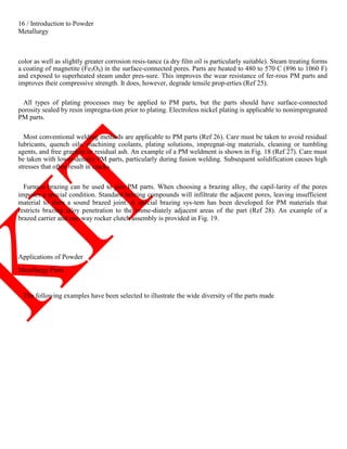 16 / Introduction to Powder
Metallurgy
color as well as slightly greater corrosion resis-tance (a dry film oil is particularly suitable). Steam treating forms
a coating of magnetite (Fe3O4) in the surface-connected pores. Parts are heated to 480 to 570 C (896 to 1060 F)
and exposed to superheated steam under pres-sure. This improves the wear resistance of fer-rous PM parts and
improves their compressive strength. It does, however, degrade tensile prop-erties (Ref 25).
All types of plating processes may be applied to PM parts, but the parts should have surface-connected
porosity sealed by resin impregna-tion prior to plating. Electroless nickel plating is applicable to nonimpregnated
PM parts.
Most conventional welding methods are applicable to PM parts (Ref 26). Care must be taken to avoid residual
lubricants, quench oils, machining coolants, plating solutions, impregnat-ing materials, cleaning or tumbling
agents, and free graphite or residual ash. An example of a PM weldment is shown in Fig. 18 (Ref 27). Care must
be taken with lower-density PM parts, particularly during fusion welding. Subsequent solidification causes high
stresses that often result in cracks.
Furnace brazing can be used to join PM parts. When choosing a brazing alloy, the capil-larity of the pores
imposes a special condition. Standard brazing compounds will infiltrate the adjacent pores, leaving insufficient
material to form a sound brazed joint. A special brazing sys-tem has been developed for PM materials that
restricts brazing alloy penetration to the imme-diately adjacent areas of the part (Ref 28). An example of a
brazed carrier and one-way rocker clutch assembly is provided in Fig. 19.
Applications of Powder
Metallurgy Parts
The following examples have been selected to illustrate the wide diversity of the parts made
 