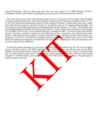 using PM processes. They are taken from parts that have won awards at the MPIF Design Excellence
Competition, which is held annually to highlight the advances made in PM part pro-duction (Ref 29).
The carrier and one-way rocker clutch assembly shown in Fig. 19 are used in the Ford Super Duty TorqShift
six-speed automatic transmission. The hybrid assembly contains five PM steel parts weighing a total of 7.7 kg
(17 lb). The sinter-brazed subassembly consists of four multilevel PM parts, of which three parts (cage, spider,
and carrier plate) are made to a density of 6.8 g/cm3
. In addition, there are 17 compacted brazing pellets. The
rocker plate is sinter hardened during the sinter-brazing phase and has a density of 7.0 g/cm3
. The assembly also
has a doubled-pressed and double-sintered cam plate made to 7.3 g/cm3
density with an ultimate tensile strength
of 1170 MPa (170 ksi) and a mean tempered hard-ness exceeding 40 HRC. To form the parts and maintain
precision tolerances, innovative tooling was developed and used in conjunction with unconventional press
motions. Ford subjected the assembly to stringent durability testing: ulti-mate torsional torque loading at a
minimum of 10.8 kN m (7970 lbf.ft) and fatigue testing at a minimum of 299,000 cycles at 2.3 kN m (1700
lbf.ft). The application provided an esti-mated 20% cost savings over competing pro-cesses and represents a new
era in the scope and size of PM parts.
A ball-ramp actuator consisting of a sector gear and a fixed ring is illustrated in Fig. 20. The actu-ator applies
torque to the front wheels in the BMW high-performance X-Drive transfer case that goes into various BMW
platforms. Warm compacted from a hybrid low-alloy steel, the parts have a density of 7.2 g/cm3
in the ball ramps
and 7.0 g/cm3
between ramps and on teeth, a typical tensile strength of 1330 MPa (190 ksi), typical yield
strength of 1144 MPa (166 ksi), and a sur-face hardness of 50 HRC on the ball ramp surface. The parts replaced
forged components that had
 