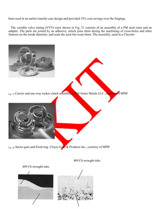 been used in an earlier transfer case design and provided 35% cost savings over the forgings.
The variable valve timing (VVT) rotor shown in Fig. 21 consists of an assembly of a PM steel rotor and an
adapter. The parts are joined by an adhesive, which joins them during the machining of cross-holes and other
features on the inside diameter, and seals the joint bet-ween them. The assembly, used in a Chrysler
Fig. 19 Carrier and one-way rocker clutch assembly. GKN Sinter Metals LLC, courtesy of MPIF
Fig. 20 Sector gear and fixed ring. Cloyes Gear  Products Inc., courtesy of MPIF
409 Cb wrought tube
409 Cb wrought tube
 