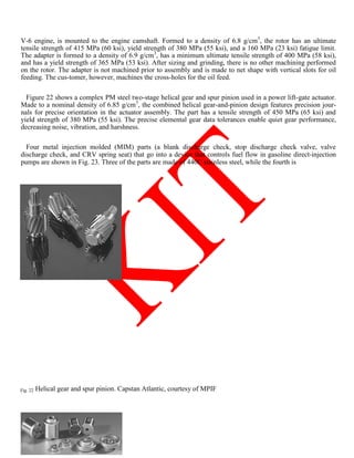 V-6 engine, is mounted to the engine camshaft. Formed to a density of 6.8 g/cm3
, the rotor has an ultimate
tensile strength of 415 MPa (60 ksi), yield strength of 380 MPa (55 ksi), and a 160 MPa (23 ksi) fatigue limit.
The adapter is formed to a density of 6.9 g/cm3
, has a minimum ultimate tensile strength of 400 MPa (58 ksi),
and has a yield strength of 365 MPa (53 ksi). After sizing and grinding, there is no other machining performed
on the rotor. The adapter is not machined prior to assembly and is made to net shape with vertical slots for oil
feeding. The cus-tomer, however, machines the cross-holes for the oil feed.
Figure 22 shows a complex PM steel two-stage helical gear and spur pinion used in a power lift-gate actuator.
Made to a nominal density of 6.85 g/cm3
, the combined helical gear-and-pinion design features precision jour-
nals for precise orientation in the actuator assembly. The part has a tensile strength of 450 MPa (65 ksi) and
yield strength of 380 MPa (55 ksi). The precise elemental gear data tolerances enable quiet gear performance,
decreasing noise, vibration, and harshness.
Four metal injection molded (MIM) parts (a blank discharge check, stop discharge check valve, valve
discharge check, and CRV spring seat) that go into a device that controls fuel flow in gasoline direct-injection
pumps are shown in Fig. 23. Three of the parts are made of 440C stainless steel, while the fourth is
Fig. 22 Helical gear and spur pinion. Capstan Atlantic, courtesy of MPIF
 