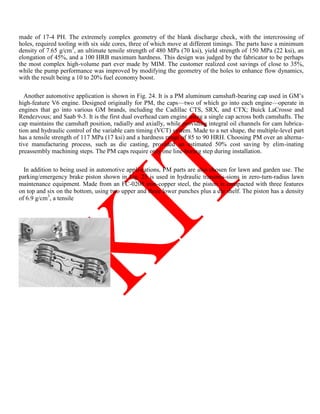 made of 17-4 PH. The extremely complex geometry of the blank discharge check, with the intercrossing of
holes, required tooling with six side cores, three of which move at different timings. The parts have a minimum
density of 7.65 g/cm3
, an ultimate tensile strength of 480 MPa (70 ksi), yield strength of 150 MPa (22 ksi), an
elongation of 45%, and a 100 HRB maximum hardness. This design was judged by the fabricator to be perhaps
the most complex high-volume part ever made by MIM. The customer realized cost savings of close to 35%,
while the pump performance was improved by modifying the geometry of the holes to enhance flow dynamics,
with the result being a 10 to 20% fuel economy boost.
Another automotive application is shown in Fig. 24. It is a PM aluminum camshaft-bearing cap used in GM‘s
high-feature V6 engine. Designed originally for PM, the caps—two of which go into each engine—operate in
engines that go into various GM brands, including the Cadillac CTS, SRX, and CTX; Buick LaCrosse and
Rendezvous; and Saab 9-3. It is the first dual overhead cam engine using a single cap across both camshafts. The
cap maintains the camshaft position, radially and axially, while providing integral oil channels for cam lubrica-
tion and hydraulic control of the variable cam timing (VCT) system. Made to a net shape, the multiple-level part
has a tensile strength of 117 MPa (17 ksi) and a hardness range of 85 to 90 HRH. Choosing PM over an alterna-
tive manufacturing process, such as die casting, provided an estimated 50% cost saving by elim-inating
preassembly machining steps. The PM caps require only one line-boring step during installation.
In addition to being used in automotive appli-cations, PM parts are also chosen for lawn and garden use. The
parking/emergency brake piston shown in Fig. 25 is used in hydraulic transmis-sions in zero-turn-radius lawn
maintenance equipment. Made from an FC-0208 iron-copper steel, the piston is compacted with three features
on top and six on the bottom, using two upper and three lower punches plus a die shelf. The piston has a density
of 6.9 g/cm3
, a tensile
 