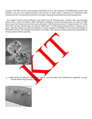 strength of 565 MPa (82 ksi), yield strength of 450 MPa (65 ksi), and a hardness of 80 HRB before steam oxide
treatment. The part is an original design for PM, because its shape makes it impractical for traditional metal
cutting meth-ods. It is pressed and sintered to net shape, requiring no postsintering machining operations.
An example of small, intricate PM parts is provided in Fig. 26. The three parts—bracket, slide, and removable
drop-in hook—used in the Damon 3MX self-ligation orthodontic tooth-positioning system are made via MIM
proces-sing. One bracket and one slide go on each tooth, with the hook an option for approximately 5% of the
teeth. The very tiny, intricate parts are made by MIM from 17-4 PH stainless steel pow-der to a density of 7.5
g/cm3
. They have impres-sive physical properties: a tensile strength of 1190 MPa (173 ksi) and yield strength of
1090 MPa (158 ksi). All of the parts are made to a net shape. The customer tumble polishes them and performs a
brazing operation before assembly.
Fig. 25 Brake piston for hydraulic transmission used in zero-turn-radius lawn maintenance equipment. Lovejoy
Powder Metal Group, courtesy of MPIF
 