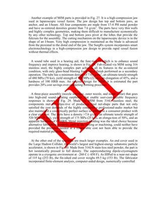 Another example of MIM parts is provided in Fig. 27. It is a high-compression jaw
used in laparoscopic vessel fusion. The jaw design has top and bottom jaws, an
anchor, and an I-beam. All four components are made from 17-4 PH metal powder
and have as-sintered densities greater than 7.6 g/cm3
. The parts have very thin walls
and highly complex geometries, making them difficult to manufacture economically
by any other technology. Top and bottom jaws pivot at the lobes that provide the
fulcrum for the assembly. The cutting mechanism on the laparoscopic device is in the
shape of an I-beam. Very high compression is maintained as the blade is advanced
from the proximal to the distal end of the jaw. The SurgRx system incorporates smart
electrotechnology in a high-compression jaw design to provide rapid vessel fusion
without thermal effects.
A sound tube used in a hearing aid, the func-tion of which is to enhance sound
frequency and improve hearing, is shown in Fig. 28. Fab-ricated via MIM using 316
stainless steel, the highly complex part achieves all its features in the as-sintered
condition, with only glass-bead blasting for a better finish performed as a secondary
operation. The tube has a minimum density of 7.65 g/cm3
, an ultimate tensile strength
of 480 MPa (70 ksi), yield strength of 150 MPa (22 ksi), an elongation of 45%, and a
hardness of 100 HRB max. An original design for MIM, it is estimated the part
provides 20% cost savings over competing forming processes.
A three-piece assembly (nozzle interface, outer nozzle, and metal collar) that goes
into high-end sound-isolating earphones that enable user-customizable frequency
responses is shown in Fig. 29. Made via MIM from 316L stainless steel, the
components met the objec-tive of producing final net-shape parts that not only
satisfied the cost demands of the highly competitive professional-audio market but
also maintained a cosmetically perfect surface so critical in a consumer product with
a clear exte-rior. The parts have a density 7.6 g/cm3
, an ultimate tensile strength of
520 MPa (75 ksi), yield strength of 175 MPa (25 ksi), an elonga-tion of 50%, and an
apparent hardness of 67 HRB. Metal injection molding was the ideal choice because
alternative fabrication methods, such as die casting or machining, could neither have
provided the precision needed at a reason-able cost nor been able to provide the
required material performance.
At the other end of the spectrum are much larger examples. An end cover used in
the Large Hadron Collider, the world‘s largest and highest-energy subatomic particle
accelerator, is shown in Fig. 30. Made from 316LN stain-less steel powder, the part is
hot isostatically pressed to full density. The superconducting dipole-cryomagnets
operate in a cryogenic environment at –268 C (–450 F). As HIPed to a near-net shape
of 115 kg (253 lb), the fin-ished end cover weighs 69.5 kg (153 lb). The fabricator
incorporated finite-element analysis, computer-aided design, numerically controlled
 