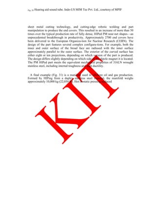 Fig. 28 Hearing aid sound tube. Indo-US MIM Tec Pvt. Ltd., courtesy of MPIF
sheet metal cutting technology, and cutting-edge robotic welding and part
manipulation to produce the end covers. This resulted in an increase of more than 50
times over the typical production rate of fully dense, HIPed PM near-net shapes—an
unprecedented breakthrough in productivity. Approximately 2700 end covers have
been delivered to the European Organiza-tion for Nuclear Research (CERN). The
design of the part features several complex configura-tions. For example, both the
inner and outer surface of the broad face are radiused with the inner surface
approximately parallel to the outer surface. The exterior of the curved surface has
either eight or ten projections, depending on which version of the part is produced.
The design differs slightly depending on which side of the dipole magnet it is located.
The PM HIPed part meets the equivalent mechanical properties of 316LN wrought
stainless steel, including internal toughness and high ductility.
A final example (Fig. 31) is a manifold used in offshore oil and gas production.
Formed by HIPing from a duplex stainless steel material, the manifold weighs
approximately 10,000 kg (22,050 lb). Hot isostatic pressing replaced
 