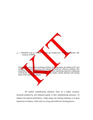Fig. 31 Manifold used in offshore oil and gas produc-tion. Metso Powdermet AB,
courtesy of MPIF
forging and conventional machining of these very large parts, providing an 8% cost
savings. Hot isostatic pressing also reduced the need for extensive welding. The
manifolds are formed close to net shape. The only machining required is preparing
weld bevels for circumferential welds of the header outside diameter and sealing
areas of the connecting flanges.
All modern manufacturing industries focus on a higher economy,
increased productivity and enhanced quality in their manufacturing processes. To
enhance the material performance, a high energy rate forming technique is of great
importance to industry, which relies on a long and trouble free forming process.
 