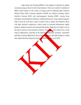 High energy rate forming (HERF) is the shaping of materials by rapidly
conveying energy to them for short time durations. There are a number of methods of
HERF, based mainly on the source of energy used for obtaining high velocities
(Wilson Frank 1964). Common methods of HERF are explosive forming, electro
hydraulic forming (EHF) and electromagnetic forming (EMF). Among these
techniques, electromagnetic forming is a high-speed process, using a pulsed magnetic
field to form the work piece, made of metals such as copper and aluminum alloys
with high electrical conductivity, which results in increased deformation, higher
hardness, reduced corrosion rate and good formability. Reduction of weight is one of
the major concerns in the automotive industry. Aluminium and its alloys have a wide
range of applications, especially in the fabrication industries, aerospace, automobile
and other structural applications, due to their low density and high strength to weight
ratio, higher ductility and good corrosive resistance (Kleiner et al 1993).
 