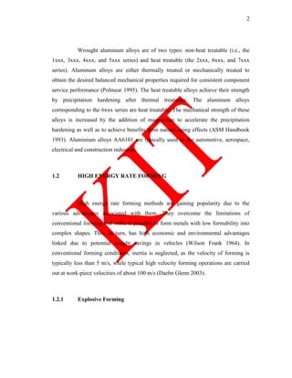 2
Wrought aluminum alloys are of two types: non-heat treatable (i.e., the
1xxx, 3xxx, 4xxx, and 5xxx series) and heat treatable (the 2xxx, 6xxx, and 7xxx
series). Aluminum alloys are either thermally treated or mechanically treated to
obtain the desired balanced mechanical properties required for consistent component
service performance (Polmear 1995). The heat treatable alloys achieve their strength
by precipitation hardening after thermal treatment. The aluminum alloys
corresponding to the 6xxx series are heat treatable. The mechanical strength of these
alloys is increased by the addition of magnesium to accelerate the precipitation
hardening as well as to achieve benefits from natural aging effects (ASM Handbook
1993). Aluminium alloys AA6101 are typically used in the automotive, aerospace,
electrical and construction industries.
1.2 HIGH ENERGY RATE FORMING
High energy rate forming methods are gaining popularity due to the
various advantages associated with them. They overcome the limitations of
conventional forming and make it possible to form metals with low formability into
complex shapes. This, in turn, has high economic and environmental advantages
linked due to potential weight savings in vehicles (Wilson Frank 1964). In
conventional forming conditions, inertia is neglected, as the velocity of forming is
typically less than 5 m/s, while typical high velocity forming operations are carried
out at work-piece velocities of about 100 m/s (Daehn Glenn 2003).
1.2.1 Explosive Forming
 