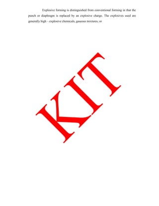 Explosive forming is distinguished from conventional forming in that the
punch or diaphragm is replaced by an explosive charge. The explosives used are
generally high – explosive chemicals, gaseous mixtures, or
 