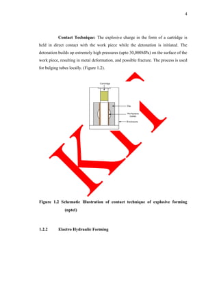 4
Contact Technique: The explosive charge in the form of a cartridge is
held in direct contact with the work piece while the detonation is initiated. The
detonation builds up extremely high pressures (upto 30,000MPa) on the surface of the
work piece, resulting in metal deformation, and possible fracture. The process is used
for bulging tubes locally. (Figure 1.2).
Figure 1.2 Schematic Illustration of contact technique of explosive forming
(nptel)
1.2.2 Electro Hydraulic Forming
 
