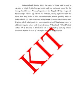 Electro hydraulic forming (EHF), also known as electro spark forming, is
a process in which electrical energy is converted into mechanical energy for the
forming of metallic parts. A bank of capacitors is first charged with high voltage, and
then discharged across a gap between two electrodes, causing explosions inside the
hollow work piece, which is filled with some suitable medium, generally water, as
shown in Figure 1.3. These explosions produce shock waves that travel radially in all
directions at high velocity until they meet some obstruction. If the discharge energy is
sufficiently high, the hollow work piece is deformed (Wilson Frank 1964 and Noland
Micheal 1967). The rate of deformation can be controlled by applying external
restraints in the form of die or by varying the amount of energy released.
 