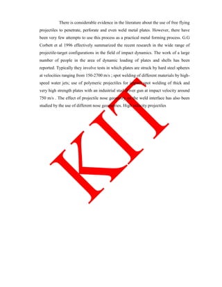 There is considerable evidence in the literature about the use of free flying
projectiles to penetrate, perforate and even weld metal plates. However, there have
been very few attempts to use this process as a practical metal forming process. G.G
Corbett et al 1996 effectively summarized the recent research in the wide range of
projectile-target configurations in the field of impact dynamics. The work of a large
number of people in the area of dynamic loading of plates and shells has been
reported. Typically they involve tests in which plates are struck by hard steel spheres
at velocities ranging from 150-2700 m/s ; spot welding of different materials by high-
speed water jets; use of polymeric projectiles for impact spot welding of thick and
very high strength plates with an industrial stud driver gun at impact velocity around
750 m/s . The effect of projectile nose geometry on the weld interface has also been
studied by the use of different nose geometries. High velocity projectiles
 