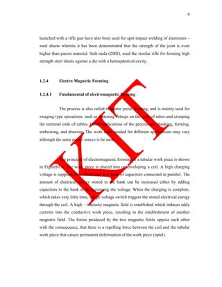 6
launched with a rifle gun have also been used for spot impact welding of aluminum –
steel sheets wherein it has been demonstrated that the strength of the joint is even
higher than parent material. Seth mala (2002), used the similar rifle for forming high
strength steel sheets against a die with a hemispherical cavity.
1.2.4 Electro Magnetic Forming
1.2.4.1 Fundamental of electromagnetic forming
The process is also called magnetic pulse forming, and is mainly used for
swaging type operations, such as fastening fittings on the ends of tubes and crimping
the terminal ends of cables. Other applications of the process are blanking, forming,
embossing, and drawing. The work coils needed for different applications may vary
although the same power source is be used.
The principle of electromagnetic forming of a tubular work piece is shown
in Figureb1.4. The work piece is placed into or enveloping a coil. A high charging
voltage is supplied for a short time to a bank of capacitors connected in parallel. The
amount of electrical energy stored in the bank can be increased either by adding
capacitors to the bank or by increasing the voltage. When the charging is complete,
which takes very little time, a high voltage switch triggers the stored electrical energy
through the coil. A high – intensity magnetic field is established which induces eddy
currents into the conductive work piece, resulting in the establishment of another
magnetic field. The forces produced by the two magnetic fields oppose each other
with the consequence, that there is a repelling force between the coil and the tubular
work piece that causes permanent deformation of the work piece (nptel).
 