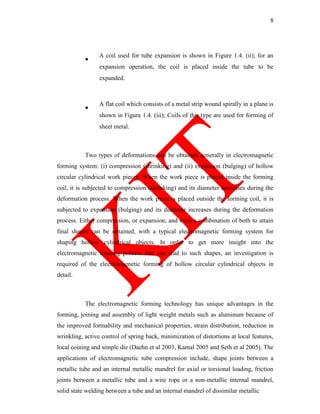 8
A coil used for tube expansion is shown in Figure 1.4. (ii); for an
expansion operation, the coil is placed inside the tube to be
expanded.
A flat coil which consists of a metal strip wound spirally in a plane is
shown in Figure 1.4. (iii); Coils of this type are used for forming of
sheet metal.
Two types of deformations can be obtained generally in electromagnetic
forming system: (i) compression (shrinking) and (ii) expansion (bulging) of hollow
circular cylindrical work pieces. When the work piece is placed inside the forming
coil, it is subjected to compression (shrinking) and its diameter decreases during the
deformation process. When the work piece is placed outside the forming coil, it is
subjected to expansion (bulging) and its diameter increases during the deformation
process. Either compression, or expansion, and even a combination of both to attain
final shapes can be obtained, with a typical electromagnetic forming system for
shaping hollow cylindrical objects. In order to get more insight into the
electromagnetic forming process that can lead to such shapes, an investigation is
required of the electromagnetic forming of hollow circular cylindrical objects in
detail.
The electromagnetic forming technology has unique advantages in the
forming, joining and assembly of light weight metals such as aluminum because of
the improved formability and mechanical properties, strain distribution, reduction in
wrinkling, active control of spring back, minimization of distortions at local features,
local coining and simple die (Daehn et al 2003, Kamal 2005 and Seth et al 2005). The
applications of electromagnetic tube compression include, shape joints between a
metallic tube and an internal metallic mandrel for axial or torsional loading, friction
joints between a metallic tube and a wire rope or a non-metallic internal mandrel,
solid state welding between a tube and an internal mandrel of dissimilar metallic
 