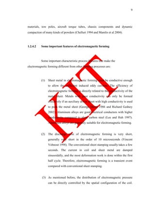 9
materials, tow poles, aircraft torque tubes, chassis components and dynamic
compaction of many kinds of powders (Chelluri 1994 and Mamlis et al 2004).
1.2.4.2 Some important features of electromagnetic forming
Some important characteristic process features that make the
electromagnetic forming different from other forming processes are:
(1) Sheet metal in electromagnetic forming must be conductive enough
to allow the sufficient induced eddy currents. The efficiency of
electromagnetic forming is directly related to the conductivity of the
metal sheet. Metals with poor conductivity can only be formed
effectively if an auxiliary driver sheet with high conductivity is used
to push the metal sheet (George Dieter 1986 and Richard Gedney
2002). Aluminum alloys are good electrical conductors with higher
conductivity compared to plain carbon steel (Lee and Huh 1997).
Aluminum alloys are generally suitable for electromagnetic forming.
(2) The discharge time of electromagnetic forming is very short,
generally very short in the order of 10 microseconds (Vincent
Vohnout 1998). The conventional sheet stamping usually takes a few
seconds. The current in coil and sheet metal are damped
sinusoidally, and the most deformation work is done within the first
half cycle. Therefore, electromagnetic forming is a transient event
compared with conventional sheet stamping.
(3) As mentioned before, the distribution of electromagnetic pressure
can be directly controlled by the spatial configuration of the coil.
 