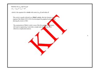 Substitue for σavg and R to get
(σ x1 − σavg )2
+ τx1y1
2
= R2
which is the equation for a circle with centre (σavg,0) and radius R.
This circle is usually referred to as Mohr’s circle, after the German civil
engineer Otto Mohr (1835-1918). He developed the graphical technique for
drawing the circle in 1882.
The construction of Mohr‘s circle is one of the few graphical techniques
still used in engineering. It provides a simple and clear picture of an
otherwise complicated analysis.
4
 