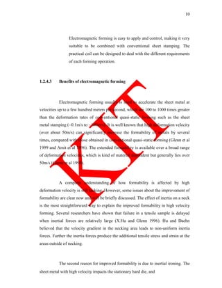 10
Electromagnetic forming is easy to apply and control, making it very
suitable to be combined with conventional sheet stamping. The
practical coil can be designed to deal with the different requirements
of each forming operation.
1.2.4.3 Benefits of electromagnetic forming
Electromagnetic forming usually is used to accelerate the sheet metal at
velocities up to a few hundred meters per second, which are 100 to 1000 times greater
than the deformation rates of conventional quasi-static forming such as the sheet
metal stamping (~0.1m/s to ~100m/s). It is well known that high deformation velocity
(over about 50m/s) can significantly increase the formability of metals by several
times, compared with those obtained in conventional quasi-static forming (Glenn et al
1999 and Amit et al 1996). The extended formability is available over a broad range
of deformation velocities, which is kind of material dependent but generally lies over
50m/s (Glenn et al 1999).
A complete understanding of how formability is affected by high
deformation velocity is still lacking. However, some issues about the improvement of
formability are clear now and will be briefly discussed. The effect of inertia on a neck
is the most straightforward way to explain the improved formability in high velocity
forming. Several researchers have shown that failure in a tensile sample is delayed
when inertial forces are relatively large (X.Hu and Glenn 1996). Hu and Daehn
believed that the velocity gradient in the necking area leads to non-uniform inertia
forces. Further the inertia forces produce the additional tensile stress and strain at the
areas outside of necking.
The second reason for improved formability is due to inertial ironing. The
sheet metal with high velocity impacts the stationary hard die, and
 