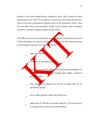 11
produces a very large through-thickness compressive stress. This is termed as inertial
ironing (Glenn et al 1999). This compressive stress can be much larger than the flow
stress of the metal, and produced significal effect on the deformation modes. There
are some other issues on the formability in high velocity forming, such as boundary
conditions, constitutive equation changes at high velocity.
The EMF process has several advantages over conventional forming processes. Some
of these advantages are common to all the high rate processes while some are unique
to electromagnetic forming. The advantages include:
Improved formability.
Wrinkling can be greatly eliminated.
Forming process can be combined with joining and assembling even
with the dissimilar components including glass, plastic, composites
and other metals.
Close dimensional tolerances are possible as spring back can be
significantly reduced.
Use of single sided dies reduces the tooling costs.
Applications of lubricants are greatly reduced or even unnecessary;
so, forming can be used in clean room conditions.
 