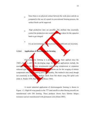 12
Since there is no physical contact between the work piece and die as
compared to the use of a punch in conventional forming process, the
surface finish can be improved.
High production rates are possible. The attribute that essentially
control the production rate would be the time taken for the capacitor
bank to get charged.
It is an environmentally clean process as no lubricants are necessary.
1.2.4.4 Applications of electromagnetic forming
Electromagnetic forming is a process that has been applied since the
1960‘s, but it is still to the developing stage. Its common applications include, the
assembly operations to form axisymmetric parts, using compression or expansion
solenoid type forming coils. Most of the applications are for the swaging of tubular
components onto coaxial mating parts for assembly. The method is also used, though
not commonly in forming of shallow shells from flat sheets using flat spiral coils
(John A. Waller 1978, Paul 1966 and Bruno 1968).
A recent industrial application of electromagnetic forming is shown in
Figure. 1.5. High-lift wing panels in the 777 (and retrofit in other Boeing aircraft) are
manufactured with EM forming. These products shown have lifetime fatigue
resistance and are manufactured with permanent coils (Glenn 2003).
 