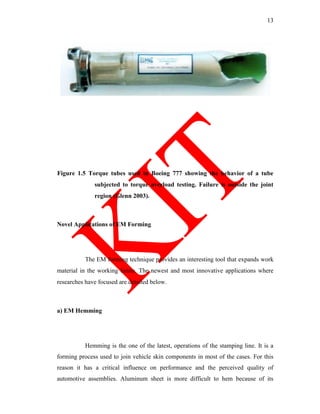 13
Figure 1.5 Torque tubes used in Boeing 777 showing the behavior of a tube
subjected to torque overload testing. Failure is outside the joint
region (Glenn 2003).
Novel Applications of EM Forming
The EM forming technique provides an interesting tool that expands work
material in the working limits. The newest and most innovative applications where
researches have focused are detailed below.
a) EM Hemming
Hemming is the one of the latest, operations of the stamping line. It is a
forming process used to join vehicle skin components in most of the cases. For this
reason it has a critical influence on performance and the perceived quality of
automotive assemblies. Aluminum sheet is more difficult to hem because of its
 