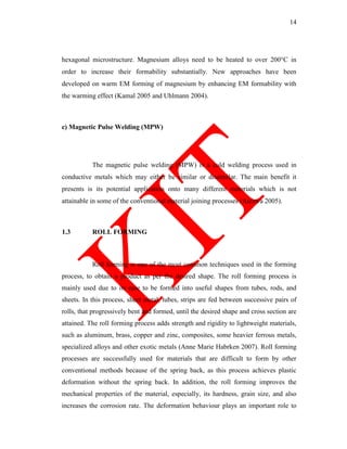 14
hexagonal microstructure. Magnesium alloys need to be heated to over 200°C in
order to increase their formability substantially. New approaches have been
developed on warm EM forming of magnesium by enhancing EM formability with
the warming effect (Kamal 2005 and Uhlmann 2004).
c) Magnetic Pulse Welding (MPW)
The magnetic pulse welding (MPW) is a cold welding process used in
conductive metals which may either be similar or dissimilar. The main benefit it
presents is its potential application onto many different materials which is not
attainable in some of the conventional material joining processes (Aizawa 2005).
1.3 ROLL FORMING
Roll forming is one of the most common techniques used in the forming
process, to obtain a product as per the desired shape. The roll forming process is
mainly used due to its ease to be formed into useful shapes from tubes, rods, and
sheets. In this process, sheet metal, tubes, strips are fed between successive pairs of
rolls, that progressively bent and formed, until the desired shape and cross section are
attained. The roll forming process adds strength and rigidity to lightweight materials,
such as aluminum, brass, copper and zinc, composites, some heavier ferrous metals,
specialized alloys and other exotic metals (Anne Marie Habrken 2007). Roll forming
processes are successfully used for materials that are difficult to form by other
conventional methods because of the spring back, as this process achieves plastic
deformation without the spring back. In addition, the roll forming improves the
mechanical properties of the material, especially, its hardness, grain size, and also
increases the corrosion rate. The deformation behaviour plays an important role to
 