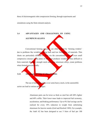 15
those of electromagnetic tube compression forming, through experiments and
simulations using the finite element analysis.
1.4 ADVANTAGES AND CHALLENGES ON USING
ALUMINUM ALLOYS
Conventional forming processes are often limited by ‗forming window‘
due to problems like wrinkling, spring back and low formability of materials. Thin
sheets are particularly difficult to form via the conventional route as even small
compressive stresses in the plane of the sheet produces wrinkling. Thus difficult to
form materials like high strength steels and some aluminum alloys, create problems
when formed conventionally.
1.4.1 Advantages of Using Al Alloys Vehicles
The use of aluminum alloys over some heavy steels, in the automobile
sector can lead to various advantages:
Aluminum parts can be twice as thick as steel but still 40% lighter
and 60% stiffer. Their lower mass leads to improved fuel economy,
acceleration, and braking performance. Up to 8% fuel savings can be
realized for every 10% reduction in weight from substituting
aluminum for heavier metals (Graf and Hosford 1989). For example,
the Audi A2 has been designed to use 3 liters of fuel per 100
 