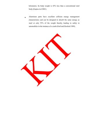 kilometers. Its body weight is 43% less than a conventional steel
body (Gupta et al 2001).
Aluminum parts have excellent collision energy management
characteristics and can be designed to absorb the same energy as
steel at only 55% of the weight thereby leading to safety in
automobiles in the instance of a crash (Graf and Hosford 1989).
 