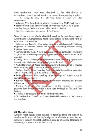 10
wear mechanisms have been identified. A first classification of
mechanisms is based on their relative importance in engineering practice.
According to this, the following types of wear are often
encountered:
• Adhesive Wear (plus Fretting Wear). Encountered in 23-45 % of cases.
• Abrasive Wear (plus Erosive Wear). Encountered in 36-58 % of cases
• Surface Fatigue Wear. Encountered in 14-15 % of cases.
• Corrosive Wear. Encountered in 4-5 % of cases.
Wear phenomena can also be classified based on the underlying physics.
According to this, mechanistic-based classification, the following types of
wear have been identified:
• Adhesion and Transfer. Wear takes place by gradual removal of adhered
fragments of material picked up by the contacting surfaces during
frictional interaction.
• Corrosion Film Wear. Wear is associated with the removal of fragments
of protective corrosion/passivating layers from the surface of the worn
material.
• Cutting. Wear is the result of intermittent or continuous chip formation in
the soft material due to cutting action by a harder tool.
• Plastic Deformation. Wear being associated with the removal of sheared
layers resulting from excessive plastic deformation.
• Surface Jetting. Wear resulting from interfacial instabilities associated
with localized softening at the contact interface.
• Surface Fracture. Wear resulting from breakage of atomic bonds in
embrittled surface layers.
• Surface Fatigue. Wear resulting from subsurface cracking and fracture
induced by cyclic loading.
• Surface Reactions. Wear associated with the removal of reaction
products from the surface which in turn were produced by frictional flash
heating.
• Melting. Wear associated with the melting transition.
• Electrochemical. Gradual wear associated with anodic reactions on the
worn surface.
(1) Abrasive Wear
Abrasive wear occurs when material is removed from one surface by
another harder material, leaving hard particles of debris between the two
surfaces. It can also be called scratching, gouging or scoring depending on
the severity of wear. Abrasive wear occurs
 