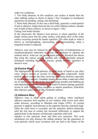 11
under two conditions:
1. Two body abrasion; In this condition, one surface is harder than the
other rubbing surface as shown in figure 1.5(a). Examples in mechanical
operations are grinding, cutting, and machining.
2. Three body abrasion; In this case a third body, generally a small particle
of grit or abrasive, lodges between the two softer rubbing surfaces, abrades
one or both of these surfaces, as shown in figure 1.5(b).
Cutting Tool Softer Surface
In the microscale, the abrasive wear process is where asperities of the
harder surface press into the softer surface, with plastic flow of the softer
surface occurring around the harder asperities This often leads to what is
known as microploughing, microcutting, and microcracking, when a
tangential motion is imposed.
Abrasive wear may be reduced by the introduction of hydrodynamic or
elastohydrodynamic lubricants at various film thickness to separate the
surfaces and to .wash out. any contaminant particles. Research has shown
that using the correct coating material and various thermally sprayed
techniques including the HVOF process, greatly benefits resistance to
abrasive wear.
(2) Erosive Wear
The impingement of solid particles, or small drops of liquid or gas often
cause what is known as erosion of materials and components. Solid
particle impact erosion has been receiving increasing attention especially
in the aerospace industry. Cavitation erosion occurs when a solid and a fluid
are in relative motion, due to the fluid becoming unstable and bubbling up
and imploding against the surface of the solid Cavitation damage generally
occurs in such fluid-handling machines as marine propellors, hydrofoils,
dam slipways, gates, and all other hydraulic turbines.
(3) Adhesive Wear
Adhesive wear is often called galling or scuffing, where interfacial
adhesive junctions lock together as two surfaces slide across each other
under pressure, according to Bhushan and Gupta (1991). As normal
pressure is applied, local pressure at the asperities become extremely high.
Often the yield stress is exceeded, and the asperities deform plastically
until the real area of contact has increased sufficiently to support the
applied load. In the absence of lubricants, asperities cold-weld
together or else junctions shear and form new junctions. This wear
mechanism not only destroys the sliding surfaces, but the generation of
wear particles which cause cavitation and can lead to the failure of the
 