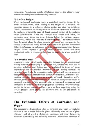 12
component. An adequate supply of lubricant resolves the adhesive wear
problem occurring between two sliding surfaces.
(4) Surface Fatigue
When mechanical machinery move in periodical motion, stresses to the
metal surfaces occur, often leading to the fatigue of a material. All
repeating stresses in a rolling or sliding contact can give rise to fatigue
failure. These effects are mainly based on the action of stresses in or below
the surfaces, without the need of direct physical contact of the surfaces
under consideration. When two surfaces slide across each other, the
maximum shear stress lies some distance below the surface, causing
microcracks, which lead to failure of the component. These cracks initiate
from the point where the shear stress is maximum, and propagate to the
surface. Materials are rarely perfect, hence the exact position of ultimate
failure is influenced by inclusions, porosity, microcracks and other factors.
Fatigue failure requires a given number of stress cycles and often
predominates after a component has been in service for a long period of
time.
(5) Corrosive Wear
In corrosive wear, the dynamic interaction between the environment and
mating material surfaces play a significant role, whereas the wear due to
abrasion, adhesion and fatigue can be explained in terms of stress
interactions and deformation properties of the mating surfaces. In
corrosive wear firstly the connecting surfaces react with the environment
and reaction products are formed on the surface asperities. Attrition of the
reaction products then occurs as a result of crack formation, and/or
abrasion, in the contact interactions of the materials. This process results in
increased reactivity of the asperities due to increased temperature and
changes in the asperity mechanical properties. Thermally sprayed coatings
applied to various material surfaces, such as those depositing using the
HVOF process, have proved an effective tool in the prevention of
corrosion.
The Economic Effects of Corrosion and
Wear
The progressive deterioration, due to corrosion and wear, of metallic
surfaces in use in major industrial plants ultimately leads to loss of plant
efficiency and at worst a shutdown. Corrosion and wear damage to
materials, both directly and indirectly, costs the United States hundreds of
 