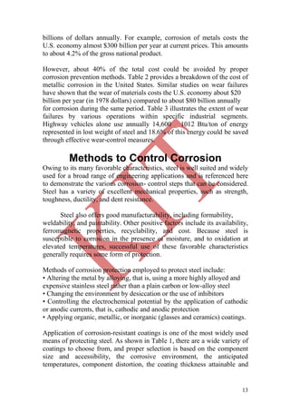 13
billions of dollars annually. For example, corrosion of metals costs the
U.S. economy almost $300 billion per year at current prices. This amounts
to about 4.2% of the gross national product.
However, about 40% of the total cost could be avoided by proper
corrosion prevention methods. Table 2 provides a breakdown of the cost of
metallic corrosion in the United States. Similar studies on wear failures
have shown that the wear of materials costs the U.S. economy about $20
billion per year (in 1978 dollars) compared to about $80 billion annually
for corrosion during the same period. Table 3 illustrates the extent of wear
failures by various operations within specific industrial segments.
Highway vehicles alone use annually 14,600 _ 1012 Btu/ton of energy
represented in lost weight of steel and 18.6% of this energy could be saved
through effective wear-control measures.
Methods to Control Corrosion
Owing to its many favorable characteristics, steel is well suited and widely
used for a broad range of engineering applications and is referenced here
to demonstrate the various corrosion- control steps that can be considered.
Steel has a variety of excellent mechanical properties, such as strength,
toughness, ductility, and dent resistance.
Steel also offers good manufacturability, including formability,
weldability, and paintability. Other positive factors include its availability,
ferromagnetic properties, recyclability, and cost. Because steel is
susceptible to corrosion in the presence of moisture, and to oxidation at
elevated temperatures, successful use of these favorable characteristics
generally requires some form of protection.
Methods of corrosion protection employed to protect steel include:
• Altering the metal by alloying, that is, using a more highly alloyed and
expensive stainless steel rather than a plain carbon or low-alloy steel
• Changing the environment by desiccation or the use of inhibitors
• Controlling the electrochemical potential by the application of cathodic
or anodic currents, that is, cathodic and anodic protection
• Applying organic, metallic, or inorganic (glasses and ceramics) coatings.
Application of corrosion-resistant coatings is one of the most widely used
means of protecting steel. As shown in Table 1, there are a wide variety of
coatings to choose from, and proper selection is based on the component
size and accessibility, the corrosive environment, the anticipated
temperatures, component distortion, the coating thickness attainable and
 