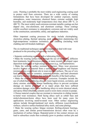 14
costs. Painting is probably the most widely used engineering coating used
to protect steel from corrosion. There are a wide variety of coating
formulations that have been developed for outdoor exposure, marine
atmospheres, water immersion, chemical fumes, extreme sunlight, high
humidity, and moderately high temperatures (less than about 200 °C, or
400 °F). The most widely used corrosion-resistant metallic coatings are hot
dipped zinc, zinc-aluminum, and aluminum coatings. These coatings
exhibit excellent resistance to atmospheric corrosion and are widely used
in the construction, automobile, utility, and appliance industries.
Other important coating processes for steels include electroplating,
electroless plating, thermal spraying, pack cementation aluminizing (for
high-temperature oxidation resistance), and cladding (including weld
cladding and roll-bonded claddings).
The six traditional techniques applied to materials to deal with wear
produced in the preceding tribosystems include:
• Separate conforming surfaces with a lubricating film
• Make the wearing surface hard through the use of hardfacing, diffusion
heat treatments, hard chromium plating, or more recently developed vapor
deposition techniques or high-energy processes (e.g., ion implantation).
• Make the wearing surface resistant to fracture. Many wear processes
involve fracture of material from a surface; thus toughness and fracture
resistance play a significant role in wear-resistant surfaces. The use of very
hard materials such as ceramics, cemented carbides, and hard chromium
can lead to fracture problems that nullify the benefits of the hard surface.
• Make the eroding surface resistant to corrosion. Examples include the
use of cobalt-base hardfacing alloys to resist liquid erosion, cavitation, and
slurry erosion; aluminum bronze hardfacing alloys to prevent cavitation
damage on marine propellers or to repair props that have suffered
cavitation damage; nickel-base hardfacing alloys to resist chemical attack;
and epoxy-filled rebuilding cements used to resist slurry erosion in pumps.
• Choose material couples that are resistant to interaction in sliding (metal-
to-metal wear resistance). Hard facing alloys such as cobalt base and
nickel-chromium-boron alloys have been used for many years for
applications involving metal-to-metal wear. Other surface engineering
options include through-hardened tool steels, diffusion (case)-hardened
surfaces, selective surface-hardened alloy steels, and some platings.
• Make the wearing surface fatigue resistant. Rolling-element bearings,
gears, cams, and similar power-transmission devices often wear by a
mechanism of surface fatigue. Repeated point or line contact stresses can
lead to subsurface cracks that eventually grow to produce surface pits and
 