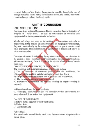 15
eventual failure of the device. Prevention is possible through the use of
through-hardened steels, heavy casehardened steels, and flame-, induction-
, electron beam-, or laser hardened steels.
UNIT III- CORROSION
INTRODUCTION:
Corrosion is an undesirable process. Due to corrosion there is limitation of
progress in many areas. The cost of replacement of materials and
equipments lost through corrosion is unlimited.
Metals and alloys are used as fabrication or construction materials in
engineering. If the metals or alloy structures are not properly maintained,
they deteriorate slowly by the action of atmospheric gases, moisture and
other chemicals. This phenomenon of destruction of metals and alloys is
known as corrosion.
Corrosion of metals is defined as the spontaneous destruction of metals in
the course of their chemical, electrochemical or biochemical interactions
with the environment. Thus, it is exactly the reverse of extraction of metals
from ores.
CONSEQUENCES (EFFECTS) OF CORROSION:
The economic and social consequences of corrosion include
i) Due to formation of corrosion product over the machinery, the
efficiency of the machine gets failure leads to plant shut down.
ii) The products contamination or loss of products due to corrosion.
iii) The corroded equipment must be replaced
iv) Preventive maintenance like metallic coating or organic coating is
required.
v) Corrosion releases the toxic products.
vi) Health (eg., from pollution due to a corrosion product or due to the esc
aping chemical from a corroded equipment).
CAUSES OF CORROSION:
In nature, metals occur in two different forms.
1) Native State
(2) Combined State
Native State:
The metals exist as such in the earth crust then the metals are present in a
native state.
 
