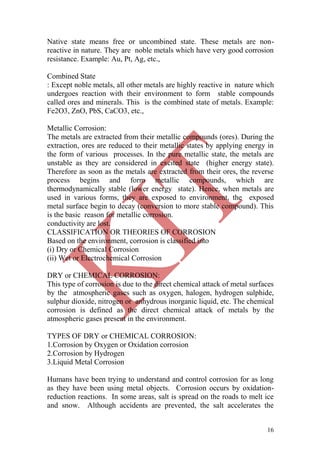 16
Native state means free or uncombined state. These metals are non-
reactive in nature. They are noble metals which have very good corrosion
resistance. Example: Au, Pt, Ag, etc.,
Combined State
: Except noble metals, all other metals are highly reactive in nature which
undergoes reaction with their environment to form stable compounds
called ores and minerals. This is the combined state of metals. Example:
Fe2O3, ZnO, PbS, CaCO3, etc.,
Metallic Corrosion:
The metals are extracted from their metallic compounds (ores). During the
extraction, ores are reduced to their metallic states by applying energy in
the form of various processes. In the pure metallic state, the metals are
unstable as they are considered in excited state (higher energy state).
Therefore as soon as the metals are extracted from their ores, the reverse
process begins and form metallic compounds, which are
thermodynamically stable (lower energy state). Hence, when metals are
used in various forms, they are exposed to environment, the exposed
metal surface begin to decay (conversion to more stable compound). This
is the basic reason for metallic corrosion.
conductivity are lost.
CLASSIFICATION OR THEORIES OF CORROSION
Based on the environment, corrosion is classified into
(i) Dry or Chemical Corrosion
(ii) Wet or Electrochemical Corrosion
DRY or CHEMICAL CORROSION:
This type of corrosion is due to the direct chemical attack of metal surfaces
by the atmospheric gases such as oxygen, halogen, hydrogen sulphide,
sulphur dioxide, nitrogen or anhydrous inorganic liquid, etc. The chemical
corrosion is defined as the direct chemical attack of metals by the
atmospheric gases present in the environment.
TYPES OF DRY or CHEMICAL CORROSION:
1.Corrosion by Oxygen or Oxidation corrosion
2.Corrosion by Hydrogen
3.Liquid Metal Corrosion
Humans have been trying to understand and control corrosion for as long
as they have been using metal objects. Corrosion occurs by oxidation-
reduction reactions. In some areas, salt is spread on the roads to melt ice
and snow. Although accidents are prevented, the salt accelerates the
 