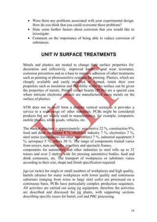 18
 Were there any problems associated with your experimental design.
How do you think that you could overcome these problems?
 State some further factors about corrosion that you would like to
investigate.
 Comment on the importance of being able to reduce corrosion of
substances.
UNIT IV SURFACE TREATMENTS
Metals and plastics are treated to change their surface properties for:
decoration and reflectivity, improved hardness and wear resistance,
corrosion prevention and as a base to improve adhesion of other treatments
such as painting or photosensitive coatings for printing. Plastics, which are
cheaply available and easily moulded or formed, retain their own
properties such as insulation and flexibility while the surface can be given
the properties of metals. Printed circuit boards (PCBs) are a special case
where intricate electronic circuits are manufactured using metals on the
surface of plastics.
STM does not in itself form a distinct vertical sector as it provides a
service to a wide range of other industries. PCBs might be considered
products but are widely used in manufacturing, for example, computers,
mobile phones, white goods, vehicles, etc.
The market structure is approximately: automotive 22 %, construction 9%,
food and drink containers 8 %, electrical industry 7 %, electronics 7 %,
steel semis (components for other assemblies) 7 %, industrial equipment 5
%, aerospace 5 %, others 30 %. The range of components treated varies
from screws, nuts and bolts, jewellery and spectacle frames,
components for automotive and other industries to steel rolls up to 32
tonnes and over 2 metres wide for pressing automotive bodies, food and
drink containers, etc. The transport of workpieces or substrates varies
according to their size, shape and finish specification required:
jigs (or racks) for single or small numbers of workpieces and high quality,
barrels (drums) for many workpieces with lower quality and continuous
substrates (ranging from wires to large steel coils) are processed on a
continuous basis. PCBs have particularly complex production sequences.
All activities are carried out using jig equipment, therefore the activities
are described and discussed for jig plants, with supporting sections
describing specific issues for barrel, coil and PBC processing.
 