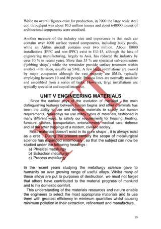 19
While no overall figures exist for production, in 2000 the large scale steel
coil throughput was about 10.5 million tonnes and about 640000 tonnes of
architectural components were anodised.
Another measure of the industry size and importance is that each car
contains over 4000 surface treated components, including body panels,
while an Airbus aircraft contains over two million. About 18000
installations (IPPC and non-IPPC) exist in EU-15, although the loss of
engineering manufacturing, largely to Asia, has reduced the industry by
over 30 % in recent years. More than 55 % are specialist sub-contractors
(‗jobbing shops‘) while the remainder provide surface treatment within
another installation, usually an SME. A few large installations are owned
by major companies although the vast majority are SMEs, typically
employing between 10 and 80 people. Process lines are normally modular
and assembled from a series of tanks. However, large installations are
typically specialist and capital intensive.
UNIT V ENGINEERING MATERIALS
Since the earliest days of the evolution of mankind , the main
distinguishing features between human begins and other mammals has
been the ability to use and develop materials to satisfy our human
requirements. Nowadays we use many types of materials, fashioned in
many different ways, to satisfy our requirements for housing, heating,
furniture, clothes, transportation, entertainment, medical care, defense
and all the other trappings of a modern, civilised society.
Most materials doesn't exist in its pure shape , it is always exist
as a ores . During the present century the scope of metallurgical
science has expanded enormously , so that the subject can now be
studied under the following headings :
a) Physical metallurgy
b) Extraction metallurgy
c) Process metallurgy
In the recent years studying the metallurgy science gave to
humanity an ever growing range of useful alloys. Whilst many of
these alloys are put to purposes of destruction, we must not forget
that others have contributed to the material progress of mankind
and to his domestic comfort.
This understanding of the materials resources and nature enable
the engineers to select the most appropriate materials and to use
them with greatest efficiency in minimum quantities whilst causing
minimum pollution in their extraction, refinement and manufacture.
 