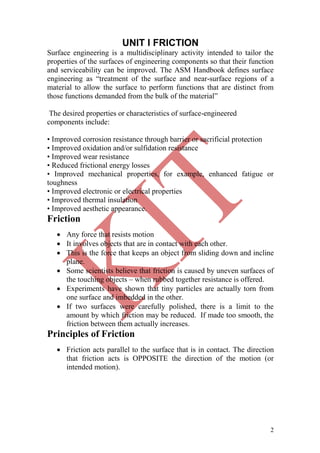 2
UNIT I FRICTION
Surface engineering is a multidisciplinary activity intended to tailor the
properties of the surfaces of engineering components so that their function
and serviceability can be improved. The ASM Handbook defines surface
engineering as ―treatment of the surface and near-surface regions of a
material to allow the surface to perform functions that are distinct from
those functions demanded from the bulk of the material‖
The desired properties or characteristics of surface-engineered
components include:
• Improved corrosion resistance through barrier or sacrificial protection
• Improved oxidation and/or sulfidation resistance
• Improved wear resistance
• Reduced frictional energy losses
• Improved mechanical properties, for example, enhanced fatigue or
toughness
• Improved electronic or electrical properties
• Improved thermal insulation
• Improved aesthetic appearance.
Friction
 Any force that resists motion
 It involves objects that are in contact with each other.
 This is the force that keeps an object from sliding down and incline
plane.
 Some scientists believe that friction is caused by uneven surfaces of
the touching objects – when rubbed together resistance is offered.
 Experiments have shown that tiny particles are actually torn from
one surface and imbedded in the other.
 If two surfaces were carefully polished, there is a limit to the
amount by which friction may be reduced. If made too smooth, the
friction between them actually increases.
Principles of Friction
 Friction acts parallel to the surface that is in contact. The direction
that friction acts is OPPOSITE the direction of the motion (or
intended motion).
 