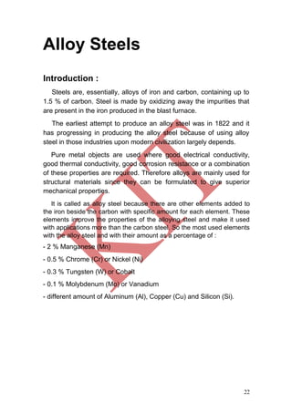22
Alloy Steels
Introduction :
Steels are, essentially, alloys of iron and carbon, containing up to
1.5 % of carbon. Steel is made by oxidizing away the impurities that
are present in the iron produced in the blast furnace.
The earliest attempt to produce an alloy steel was in 1822 and it
has progressing in producing the alloy steel because of using alloy
steel in those industries upon modern civilization largely depends.
Pure metal objects are used where good electrical conductivity,
good thermal conductivity, good corrosion resistance or a combination
of these properties are required. Therefore alloys are mainly used for
structural materials since they can be formulated to give superior
mechanical properties.
It is called as alloy steel because there are other elements added to
the iron beside the carbon with specific amount for each element. These
elements improve the properties of the alloying steel and make it used
with applications more than the carbon steel. So the most used elements
with the alloy steel and with their amount as a percentage of :
- 2 % Manganese (Mn)
- 0.5 % Chrome (Cr) or Nickel (Ni)
- 0.3 % Tungsten (W) or Cobalt
- 0.1 % Molybdenum (Mo) or Vanadium
- different amount of Aluminum (Al), Copper (Cu) and Silicon (Si).
 