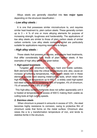 23
Alloys steels are generally classified into two major types
depending on the structural classification :
- Low alloy steels :
It is one that possesses similar microstructure to, and requires
similar heat treatment to, plain carbon steels. These generally contain
up to 3 – 4 % of one or more alloying elements for purpose of
increasing strength, toughness and hardenability. The applications of
low alloy steels are similar to those of plain carbon steels of similar
carbon contents. Low alloy steels containing nickel are particularly
suitable for applications requiring resistance to fatigue.
- High alloy steels :
Those steels that possess structures, and require heat treatments,
that differ considerably form those of plain carbon steels. A few
examples of high alloy steels are given below:
1. High-speed tool steels
Tungsten and chromium form very hard and stable carbides.
Both elements also raise the critical temperatures and, also, cause an
increase in softening temperatures. High carbon steels rich in these
elements provide hard wearing metal-cutting tools, which retain their
high hardness at temperature up to 600˚C. a widely used high-speed
tool steel composition is containing 18% of tungsten, 4% of chromium,
1% of vanadium and 0.8% of carbon .
This high-alloy content martensite dose not soften appreciably unit it
is heated at temperatures is excess of 600˚C making them usable as
cutting tools at high cutting speeds.
2. Stainless steels
When chromium is present in amounts in excess of 12% , the steel
becomes highly resistance to corrosion, owing to protective film of
chromium oxide that forms on the metal surface. Chromium also
raises the α to γ transformation temperature of iron, and tends to
stabilize ferrite in the structure.
 