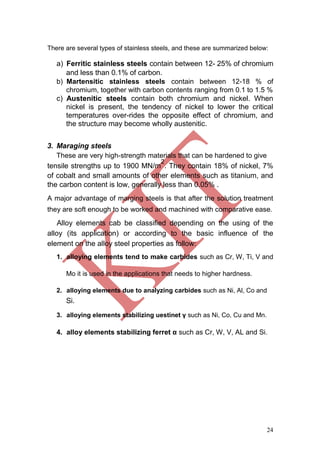 24
There are several types of stainless steels, and these are summarized below:
a) Ferritic stainless steels contain between 12- 25% of chromium
and less than 0.1% of carbon.
b) Martensitic stainless steels contain between 12-18 % of
chromium, together with carbon contents ranging from 0.1 to 1.5 %
c) Austenitic steels contain both chromium and nickel. When
nickel is present, the tendency of nickel to lower the critical
temperatures over-rides the opposite effect of chromium, and
the structure may become wholly austenitic.
3. Maraging steels
These are very high-strength materials that can be hardened to give
tensile strengths up to 1900 MN/m
2
. They contain 18% of nickel, 7%
of cobalt and small amounts of other elements such as titanium, and
the carbon content is low, generally less than 0.05% .
A major advantage of marging steels is that after the solution treatment
they are soft enough to be worked and machined with comparative ease.
Alloy elements cab be classified depending on the using of the
alloy (its application) or according to the basic influence of the
element on the alloy steel properties as follow:
1. alloying elements tend to make carbides such as Cr, W, Ti, V and
Mo it is used in the applications that needs to higher hardness.
2. alloying elements due to analyzing carbides such as Ni, Al, Co and
Si.
3. alloying elements stabilizing uestinet γ such as Ni, Co, Cu and Mn.
4. alloy elements stabilizing ferret α such as Cr, W, V, AL and Si.
 