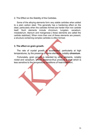 26
2. The Effect on the Stability of the Carbides.
Some of the alloying elements form very stable carbides when added
to a plain carbon steel. This generally has a hardening effect on the
steel, particularly when the carbides formed are harder than iron carbide
itself. Such elements include chromium, tungsten, vanadium,
molybdenum, titanium and manganese [ these elements are called the
carbide stabilizer]. When more than one of these elements are present,
a structure containing complex carbides is often formed.
3. The effect on grain growth.
The rate of crystal growth is accelerated, particularly at high
temperatures, by the presence of some elements, notably chromium.
Fortunately, grain growth is retarded by other elements, notably
nickel and vanadium, whose presence-thus produce a steel which is
less sensitive to the temperature conditions of heat-treatment.
 