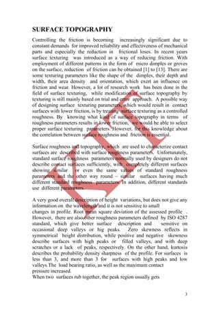 3
SURFACE TOPOGRAPHY
Controlling the friction is becoming increasingly significant due to
constant demands for improved reliability and effectiveness of mechanical
parts and especially the reduction in frictional loses. In recent years
surface texturing was introduced as a way of reducing friction. With
employment of different patterns in the form of micro dimples or groves
on the surface, reduction of friction can be obtained [1] to [13]. There are
some texturing parameters like the shape of the dimples, their depth and
width, their area density and orientation, which exert an influence on
friction and wear. However, a lot of research work has been done in the
field of surface texturing, while modification of surface topography by
texturing is still mainly based on trial and error approach. A possible way
of designing surface texturing parameters, which would result in contact
surfaces with lower friction, is by treating surface texturing as a controlled
roughness. By knowing what kind of surface topography in terms of
roughness parameters results in lower friction, we would be able to select
proper surface texturing parameters. However, for this knowledge about
the correlation between surface roughness and friction is essential.
Surface roughness and topography, which are used to characterize contact
surfaces are described with surface roughness parameters. Unfortunately,
standard surface roughness parameters normally used by designers do not
describe contact surfaces sufficiently, with completely different surfaces
showing similar or even the same values of standard roughness
parameters and the other way round – similar surfaces having much
different standard roughness parameters. In addition, different standards
use different parameters.
A very good overall description of height variations, but does not give any
information on the wavelength and it is not sensitive to small
changes in profile. Root mean square deviation of the assessed profile .
However, there are also other roughness parameters defined by ISO 4287
standard, which give better surface description and sensitive on
occasional deep valleys or hig peaks. Zero skewness reflects in
symmetrical height distribution, while positive and negative skewness
describe surfaces with high peaks or filled valleys, and with deep
scratches or a lack of peaks, respectively. On the other hand, kurtosis
describes the probability density sharpness of the profile. For surfaces is
less than 3, and more than 3 for surfaces with high peaks and low
valleys.The load bearing ratio, as well as the maximum contact
pressure increased.
When two surfaces rub together, the peak region usually gets
 