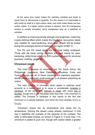 31
At the same time nickel makes the carbides unstable and tends to
cause them to decompose to graphite. For this reason it is inadvisable to
add nickel by itself to a high-carbon steel, and most nickel steels are low-
carbon steels. If a higher carbon content is desired, then the manganese
content is usually increased, since manganese acts as a stabiliser of
carbides.
In addition to improving tensile strength and toughness, nickel has
a grain-refining effect which makes the low-nickel, low-carbon steels
very suitable for case-hardening, since grain growth will be limited
during the prolonged period of heating in the region of 900˚ C.
The 3% and 5% nickel steels are the most widely employed.
Those with the lower carbon contents are used mainly for case-
hardening, whilst those with up to 0.4% carbon are used for structural
purposes, shafting, gears, etc.
Chromium steels
The main producers of chromium are the South Africa, the
Philippines, Jugoslavia, New Caledonia, Rhodesia, Cuba and
Turkey, though not all of these countries are important exporters.
Sierra Leone, a relatively small producer, is at present expanding its
output.
The main function of chromium when added in relatively small
amounts to a carbon steel is to cause a considerable increase in
hardness. At the same time strength is raised with some loss in
Ductility, though this is not noticeable when less than 1.0% chromium is
added. The increase in hardness is due mainly to the fact that
chromium is a carbide stabiliser, and forms the hard carbides Cr7C3 or
Cr23C6.
Chromium lowers the A4 temperature and raises the A3
temperature, forming the closed γ-loop already mentioned. In this
way it stabilises the α-phase at the expense of the γ-phase. The
latter is eliminated entirely, as shown in Figure 6, if more than 11%
chromium is added to pure iron, though with carbon steels a greater
 