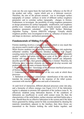 4
worn out; the core region bears the load and has influence on the life of
the product and valley region which acts as a lubricant reservoir.
Therefore, the aim of the present research was to investigate surface
topography of contact surfaces in terms of different surface roughness
parameters and to correlate surface topography changes to friction.
Furthermore, to investigate the possibility of using roughness parameters
as design parameters for surface topography modification, real roughness
profiles were virtually altered to achieve virtually textured surfaces and
roughness parameters calculated using NIST Surface Metrology
Algorithm Testing System (SMATS) softgauge. Virtually altered
roughness profiles were investigated in terms of influence of texture size
and shape on skewness and kurtosis parameters.
Fundamentals of Sliding Friction
Friction modeling involves a systematic process, which is very much like
any process used to model a physical phenomenon.
When friction modelers use simplifying assumptions they risk neglecting
influential variables. Some theorists introduce quantities with elegant-
sounding names but which cannot be measured directly. These ―adjustable
models‖ confirm the notion that at least some of the basic physics of
friction still remain elusive. While simplified models can adequately
describe specific cases, their general applicability is limited. Therefore, the
following three important elements are needed to develop accurate and
predictive models for static or kinetic friction:
1. Process identification—knowledge of the dominant interfacial processes
of friction and their relative stability over time
2. Understanding of scale—knowledge of the size scale at which these
processes.
3. Definition of functional relationships—identification of the rules that
translate the external stimulus to the response of the tribal system,
consistent with interfacial processes and scale of interaction.
At each level of interaction, different physical processes come into play,
and a hierarchy of effects emerges (see Figure 4.1).3 If the lubrication
regime is adequate to promote full separation of the surfaces (zone I), be
effectively modeled using lubrication theories. If the conditions of
lubrication are insufficient to avoid solid contact (zone II), then the
characteristics of the solid bodies, surface structure and third bodies play a
role. Should there be no effective lubrication in the system and if the shear
forces generated by sliding cannot be fully accommodated by shearing the
materials immediately adjacent to the interface, then these forces are
transmitted to the fixtures holding the solid bodies together, and
 