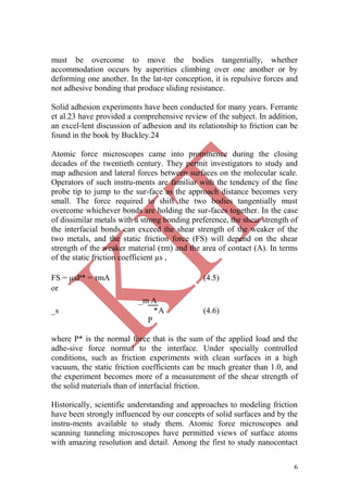 6
must be overcome to move the bodies tangentially, whether
accommodation occurs by asperities climbing over one another or by
deforming one another. In the lat-ter conception, it is repulsive forces and
not adhesive bonding that produce sliding resistance.
Solid adhesion experiments have been conducted for many years. Ferrante
et al.23 have provided a comprehensive review of the subject. In addition,
an excel-lent discussion of adhesion and its relationship to friction can be
found in the book by Buckley.24
Atomic force microscopes came into prominence during the closing
decades of the twentieth century. They permit investigators to study and
map adhesion and lateral forces between surfaces on the molecular scale.
Operators of such instru-ments are familiar with the tendency of the fine
probe tip to jump to the sur-face as the approach distance becomes very
small. The force required to shift the two bodies tangentially must
overcome whichever bonds are holding the sur-faces together. In the case
of dissimilar metals with a strong bonding preference, the shear strength of
the interfacial bonds can exceed the shear strength of the weaker of the
two metals, and the static friction force (FS) will depend on the shear
strength of the weaker material (τm) and the area of contact (A). In terms
of the static friction coefficient µs ,
FS = µsP* = τmA (4.5)
or
_s
_m A
P
*A (4.6)
where P* is the normal force that is the sum of the applied load and the
adhe-sive force normal to the interface. Under specially controlled
conditions, such as friction experiments with clean surfaces in a high
vacuum, the static friction coefficients can be much greater than 1.0, and
the experiment becomes more of a measurement of the shear strength of
the solid materials than of interfacial friction.
Historically, scientific understanding and approaches to modeling friction
have been strongly influenced by our concepts of solid surfaces and by the
instru-ments available to study them. Atomic force microscopes and
scanning tunneling microscopes have permitted views of surface atoms
with amazing resolution and detail. Among the first to study nanocontact
 