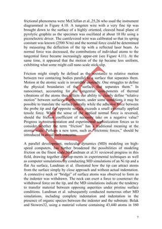 7
frictional phenomena were McClellan et al.,25,26 who used the instrument
diagrammed in Figure 4.10. A tungsten wire with a very fine tip was
brought down to the surface of a highly oriented, cleaved basal plane of
pyrolytic graphite as the specimen was oscillated at about 10 Hz using a
piezoelectric driver. The cantilevered wire was calibrated so that its spring
constant was known (2500 N/m) and the normal force could be determined
by measuring the deflection of the tip with a reflected laser beam. As
normal force was decreased, the contributions of individual atoms to the
tangential force became increasingly appar-ent (see Figure 4.11). At the
same time, it appeared that the motion of the tip became less uniform,
exhibiting what some might call nano scale stick-slip.
Friction might simply be defined as the resistance to relative motion
between two contacting bodies parallel to a surface that separates them.
Motion at the atomic scale is invariably unsteady. One struggles to define
the physical boundaries of the ―surface that separates them.‖ In
nanocontact, accounting for the tangential com-ponents of thermal
vibrations of the atoms thus affects our ability to clearly define ―relative
motion‖ between surfaces. Furthermore, under some conditions it may be
possible to translate the surface laterally while the adhesive force between
the probe tip and the opposite surface exceeds a small externally applied
tensile force. When the sense of the applied normal force is reversed,
should the friction coefficient of necessity take on a negative value?
Progress in instrumentation and experimental sophistication forces us to
consider whether the term ―friction‖ has a traditional meaning at the
atomic scale. Perhaps a new term, such as ―frictomic forces,‖ should be
introduced to avoid such concerns.
A parallel development, molecular dynamics (MD) modeling on high-
speed computers, has further broadened the possibilities of modeling
friction on the finest scale.30 Landman et al.31 reviewed progress in this
field, drawing together develop-ments in experimental techniques as well
as computer simulations. By conducting MD simulations of an Ni tip and a
flat Au surface, Landman et al. illustrated how the tip can attract atoms
from the surface simply by close approach and without actual indentation.
A connective neck or ―bridge‖ of surface atoms was observed to form as
the indenter was withdrawn. The neck can exert a force to counteract the
withdrawal force on the tip, and the MD simulations indicate the tendency
to transfer material between opposing asperities under pristine surface
conditions. Landman et al. subsequently conducted numerous other MD
simulations, including complete indentation and indentation in the
presence of organic species between the indenter and the substrate. Belak
and Stowers32, using a material volume containing 43,440 atoms in 160
 