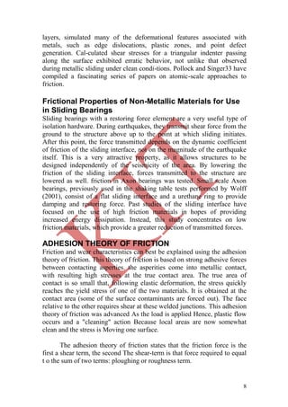 8
layers, simulated many of the deformational features associated with
metals, such as edge dislocations, plastic zones, and point defect
generation. Cal-culated shear stresses for a triangular indenter passing
along the surface exhibited erratic behavior, not unlike that observed
during metallic sliding under clean condi-tions. Pollock and Singer33 have
compiled a fascinating series of papers on atomic-scale approaches to
friction.
Frictional Properties of Non-Metallic Materials for Use
in Sliding Bearings
Sliding bearings with a restoring force element are a very useful type of
isolation hardware. During earthquakes, they transmit shear force from the
ground to the structure above up to the point at which sliding initiates.
After this point, the force transmitted depends on the dynamic coefficient
of friction of the sliding interface, not on the magnitude of the earthquake
itself. This is a very attractive property, as it allows structures to be
designed independently of the seismicity of the area. By lowering the
friction of the sliding interface, forces transmitted to the structure are
lowered as well. friction in Axon bearings was tested. Small scale Axon
bearings, previously used in the shaking table tests performed by Wolff
(2001), consist of a flat sliding interface and a urethane ring to provide
damping and restoring force. Past studies of the sliding interface have
focused on the use of high friction materials in hopes of providing
increased energy dissipation. Instead, this study concentrates on low
friction materials, which provide a greater reduction of transmitted forces.
ADHESION THEORY OF FRICTION
Friction and wear characteristics can best be explained using the adhesion
theory of friction. This theory of friction is based on strong adhesive forces
between contacting asperties. the asperities come into metallic contact,
with resulting high stresses at the true contact area. The true area of
contact is so small that, following elastic deformation, the stress quickly
reaches the yield stress of one of the two materials. It is obtained at the
contact area (some of the surface contaminants are forced out). The face
relative to the other requires shear at these welded junctions. This adhesion
theory of friction was advanced As the load is applied Hence, plastic flow
occurs and a "cleaning" action Because local areas are now somewhat
clean and the stress is Moving one surface.
The adhesion theory of friction states that the friction force is the
first a shear term, the second The shear-term is that force required to equal
t o the sum of two terms: ploughing or roughness term.
 