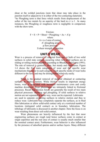 9
shear at the welded junctions (note that shear may take place in the
junction itself or adjacent to it in either of the two contacting materials).
―he Ploughing term is that force which results from displacement of the
softer of the two metals by an asperity of the hard m e t a l . In many
instances, the Ploughing or roughness term is negligible in comparison
with the show term.
Friction:
F = S + P = Shear + Ploughing = As + A‘p
where
A r e a l area of contact
A‘ ploughing area
p flow pressure
S shear strength of junction
UNIT II WEAR
Wear is a process of removal of material from one or both of two solid
surfaces in solid state contact, occurring when two solid surfaces are in
sliding or rolling motion together according to Bhushan and Gupta (1991).
The rate of removal is generally slow, but steady and continuous. Figure
1.4 shows the five main categories of wear and the specific wear
mechanisms that occur in each category. Each specific mode of wear looks
different to the next, and may be distinguished relatively easily.
Wear is the gradual removal of material obtained at contacting
surfaces in relative motion. While friction results in important energy
losses, wear is associated with increased maintenance costs and costly
machine downtime. Wear phenomena are intimately linked to frictional
processes. Recall that friction forces are generally the result of two main
physical processes: shearing and ploughing. If solid surfaces in relative
motion are not separated in some way, wear can be expected. Lubricants
are used to separate contacting surfaces in relative motion and thus to
reduce wear. Lubricants may completely separate the surfaces, as in fluid
film lubrication or allow solid-solid contact only at a restricted number of
locations (mitigated solid contact) as in boundary lubrication. The
tribology of lubricants is discussed in another chapter. Here the focus is on
wear resulting from direct soli-solid contact.
Wear phenomena are heavily influenced by the fact that most
engineering surfaces are rough (and hence surfaces come in contact at
single asperities and the real area of contact is usually much smaller that
the nominal contact area). Furthermore, wear behavior is also influenced
by the presence of adsorbed species and/or surface layers. Many different
 