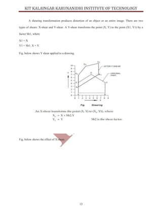 13
A shearing transformation produces distortion of an object or an entire image. There are two
types of shears: X-shear and Y-shear. A Y-shear transforms the point (X, Y) to the point (X1, Y1) by a
factor Sh1, where
X1 = X
Y1 = Sh1. X + Y
Fig. below shows Y shear applied to a drawing.
Fig. below shows the effect of X-shear.
 